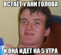 встаёт у ани голова и она идёт на 5 утра