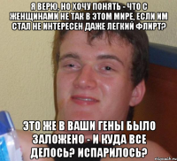 я верю, но хочу понять - что с женщинами не так в этом мире, если им стал не интересен даже легкий флирт? это же в ваши гены было заложено - и куда все делось? испарилось?