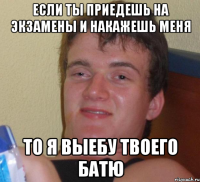 если ты приедешь на экзамены и накажешь меня то я выебу твоего батю