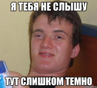 я тебя не слышу тут слишком темно