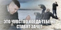 это чувство когда тебе не ставят зачет