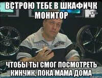 встрою тебе в шкафичк монитор чтобы ты смог посмотреть кинчик, пока мама дома