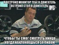 я встроил монитор тебе в двигатель встроил стол в двигатель чтобы ты смог смотреть кинцо когда наклоняешься за пивом