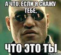 а что, если я скажу тебе, что это ты