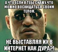 а что если я тебе скажу,что можно восхищаться своим телом, не выставляя их в интернет как дура?!