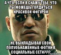 а что, если я скажу тебе, что ты можешь гордиться красивой фигурой не выкладывая свои полуобнажённые фотки в социальные сети???