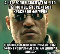 а что, если я скажу тебе, что ты можешь гордиться красивой фигурой не выкладывая свои полуобнажённые фотки в социальные сети, как дешёвая шлюха?