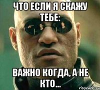 что если я скажу тебе: важно когда, а не кто...