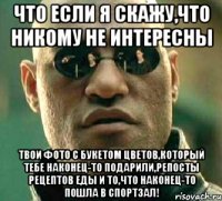 что если я скажу,что никому не интересны твои фото с букетом цветов,который тебе наконец-то подарили,репосты рецептов еды и то,что наконец-то пошла в спортзал!