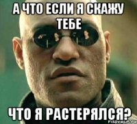 а что если я скажу тебе что я растерялся?