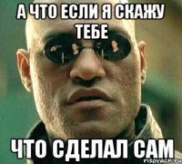 а что если я скажу тебе что сделал сам