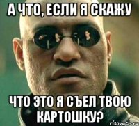 а что, если я скажу что это я съел твою картошку?