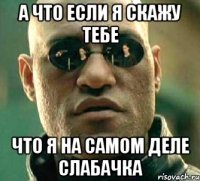 а что если я скажу тебе что я на самом деле слабачка