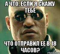 а что, если я скажу тебе что отправил ее в 18 часов?