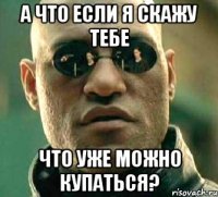 а что если я скажу тебе что уже можно купаться?