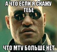 а что если я скажу тебе что mtv больше нет