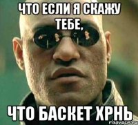 что если я скажу тебе, что баскет хрнь