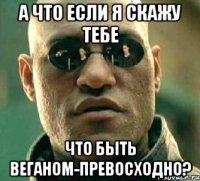 а что если я скажу тебе что быть веганом-превосходно?