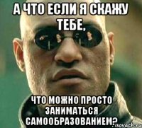 а что если я скажу тебе, что можно просто заниматься самообразованием?