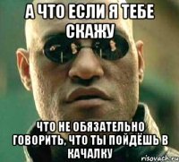 а что если я тебе скажу что не обязательно говорить, что ты пойдёшь в качалку