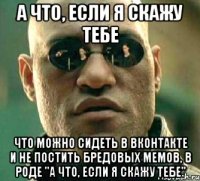 а что, если я скажу тебе что можно сидеть в вконтакте и не постить бредовых мемов, в роде "а что, если я скажу тебе"