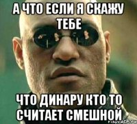 а что если я скажу тебе что динару кто то считает смешной