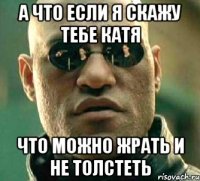 а что если я скажу тебе катя что можно жрать и не толстеть