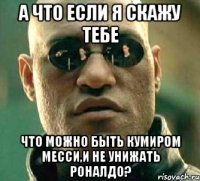 а что если я скажу тебе что можно быть кумиром месси,и не унижать роналдо?