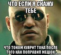 что если я скажу тебе что током хуярит тока после того как поправил мешок