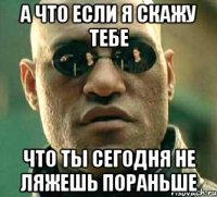 а что если я скажу тебе что ты сегодня не ляжешь пораньше