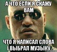 а что если я скажу вам что я написал слова і выбрал музыку