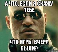 а что, если я скажу тебе что игры вчера были?