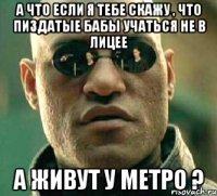 а что если я тебе скажу , что пиздатые бабы учаться не в лицее а живут у метро ?