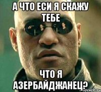 а что еси я скажу тебе что я азербайджанец?