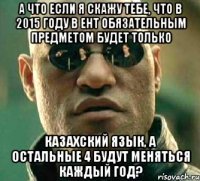 а что если я скажу тебе, что в 2015 году в ент обязательным предметом будет только казахский язык, а остальные 4 будут меняться каждый год?