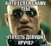 а что есл1 я скажу тебе что есть девушк1 круче?