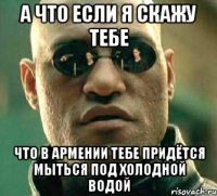 а что если я скажу тебе что в армении тебе придётся мыться под холодной водой