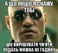 а що якшо я скажу тобі шо вирішувати чи йти кудась можна не годину