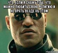 что, если я скажу тебе, что можно любить свою религию и не орать везде об этом 