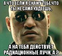 а что если я скажу тебе,что ты не сама худеешь, а на тебя действует радиационные лучи, а ?