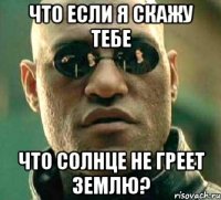 что если я скажу тебе что солнце не греет землю?