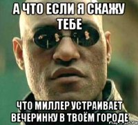 а что если я скажу тебе что миллер устраивает вечеринку в твоём городе