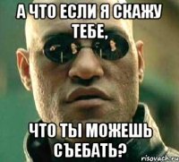 а что если я скажу тебе, что ты можешь съебать?