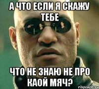 а что если я скажу тебе что не знаю не про каой мяч?