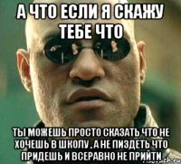 а что если я скажу тебе что ты можешь просто сказать что не хочешь в школу , а не пиздеть что придешь и всеравно не прийти