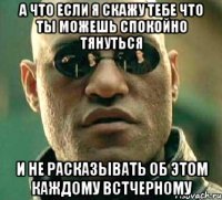 а что если я скажу тебе что ты можешь спокойно тянуться и не расказывать об этом каждому встчерному