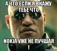 а что если я вкажу тебе что nokia уже не лучшая !