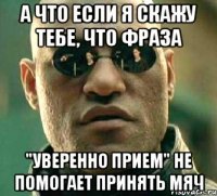 а что если я скажу тебе, что фраза "уверенно прием" не помогает принять мяч