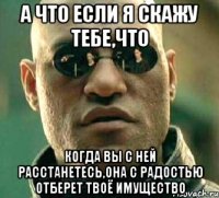 а что если я скажу тебе,что когда вы с ней расстанетесь,она с радостью отберет твоё имущество