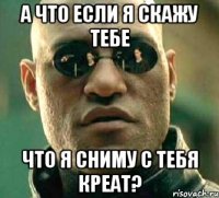 а что если я скажу тебе что я сниму с тебя креат?